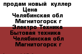 продам новый  куллер  › Цена ­ 2 500 - Челябинская обл., Магнитогорск г. Электро-Техника » Бытовая техника   . Челябинская обл.,Магнитогорск г.